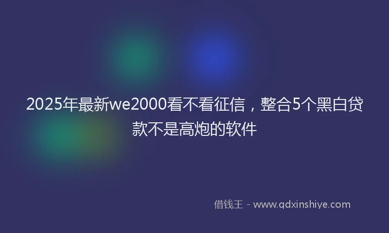 2025年最新we2000看不看征信，整合5个黑白贷款不是高炮的软件