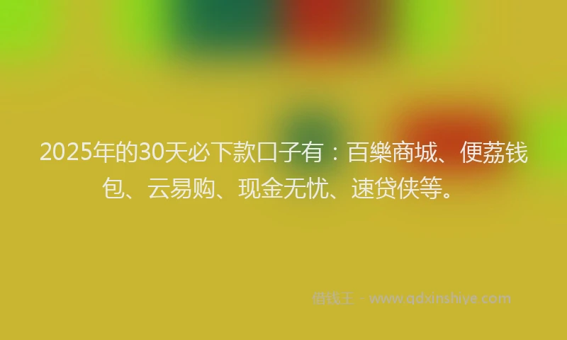 2025年的30天必下款口子有：百樂商城、便荔钱包、云易购、现金无忧、速贷侠等。