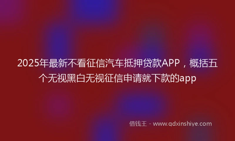 2025年最新不看征信汽车抵押贷款APP，概括五个无视黑白无视征信申请就下款的app