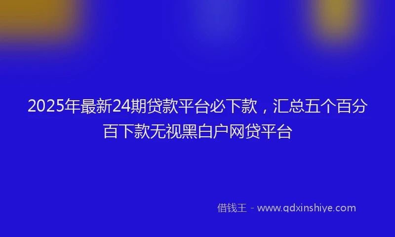2025年最新24期贷款平台必下款，汇总五个百分百下款无视黑白户网贷平台