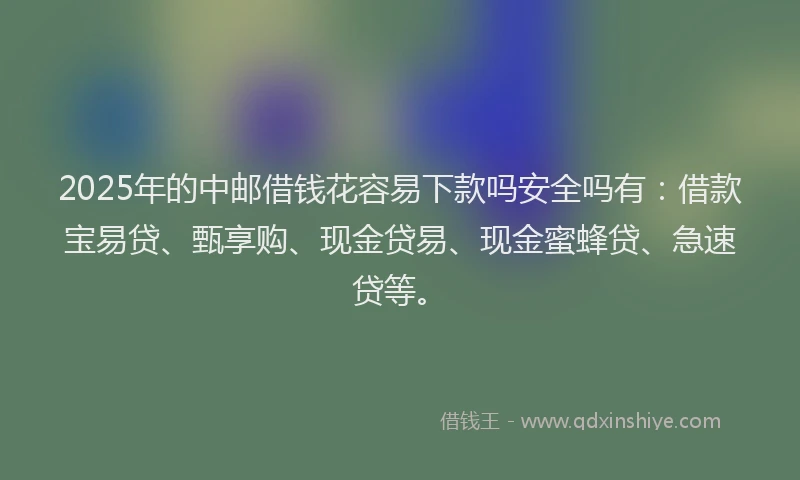 2025年的中邮借钱花容易下款吗安全吗有：借款宝易贷、甄享购、现金贷易、现金蜜蜂贷、急速贷等。