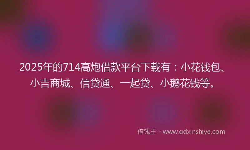 2025年的714高炮借款平台下载有：小花钱包、小吉商城、信贷通、一起贷、小鹅花钱等。
