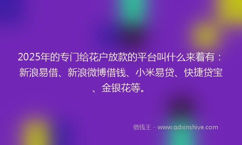 2025年的专门给花户放款的平台叫什么来着有：新浪易借、新浪微博借钱、小米易贷、快捷贷宝、金银花等。