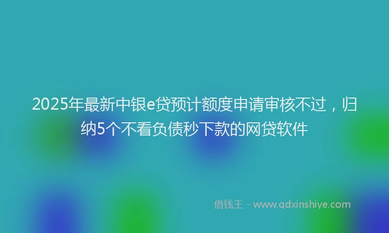 2025年最新中银e贷预计额度申请审核不过，归纳5个不看负债秒下款的网贷软件