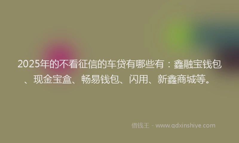 2025年的不看征信的车贷有哪些有：鑫融宝钱包、现金宝盒、畅易钱包、闪用、新鑫商城等。
