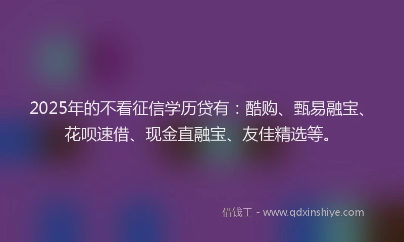 2025年的不看征信学历贷有：酷购、甄易融宝、花呗速借、现金直融宝、友佳精选等。