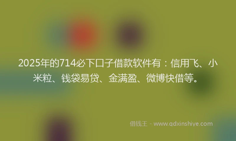 2025年的714必下口子借款软件有：信用飞、小米粒、钱袋易贷、金满盈、微博快借等。