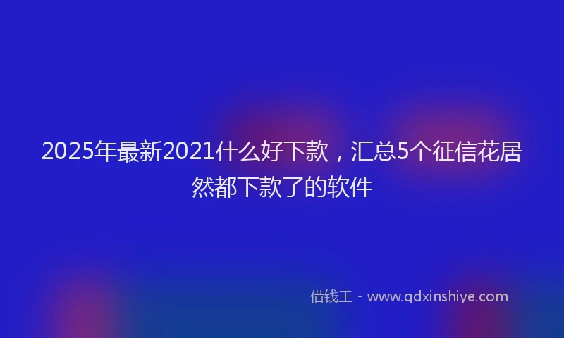 2025年最新2021什么好下款，汇总5个征信花居然都下款了的软件