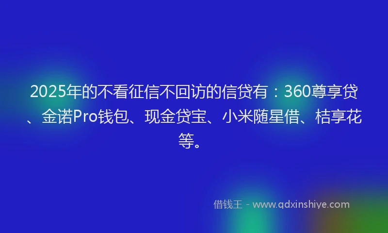 2025年的不看征信不回访的信贷有：360尊享贷、金诺Pro钱包、现金贷宝、小米随星借、桔享花等。