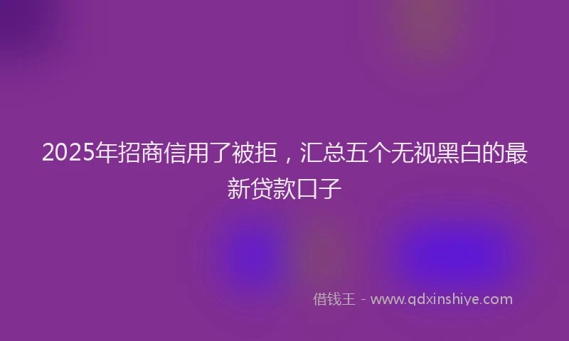 2025年招商信用了被拒，汇总五个无视黑白的最新贷款口子