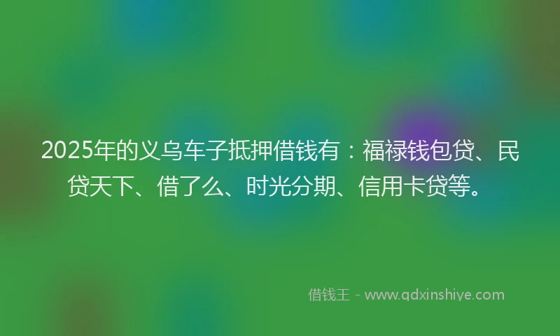 2025年的义乌车子抵押借钱有：福禄钱包贷、民贷天下、借了么、时光分期、信用卡贷等。