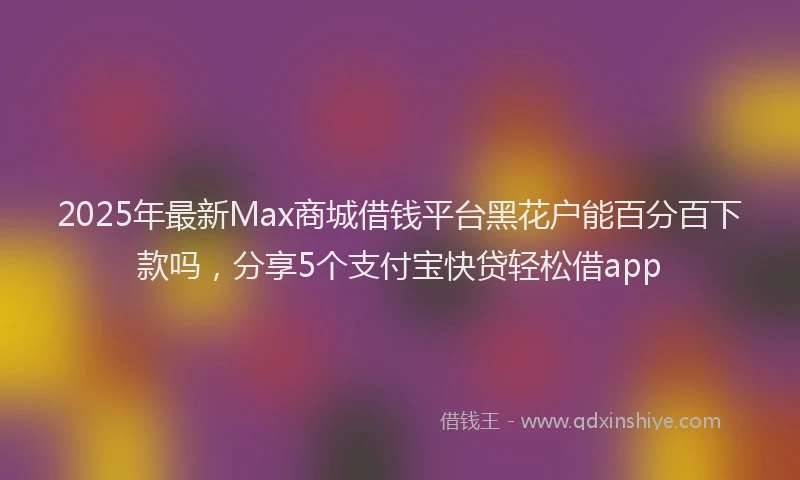 2025年最新Max商城借钱平台黑花户能百分百下款吗，分享5个支付宝快贷轻松借app