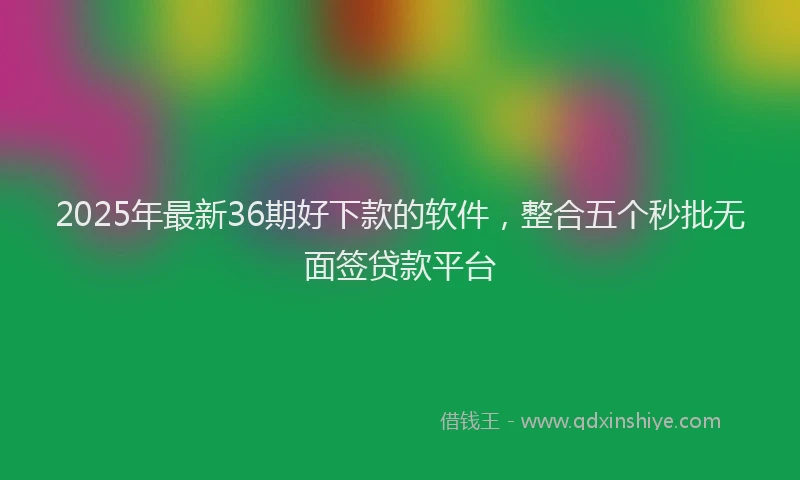 2025年最新36期好下款的软件，整合五个秒批无面签贷款平台