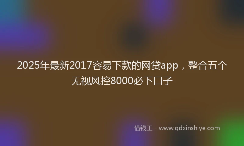 2025年最新2017容易下款的网贷app，整合五个无视风控8000必下口子