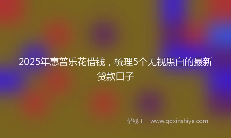 2025年惠普乐花借钱，梳理5个无视黑白的最新贷款口子