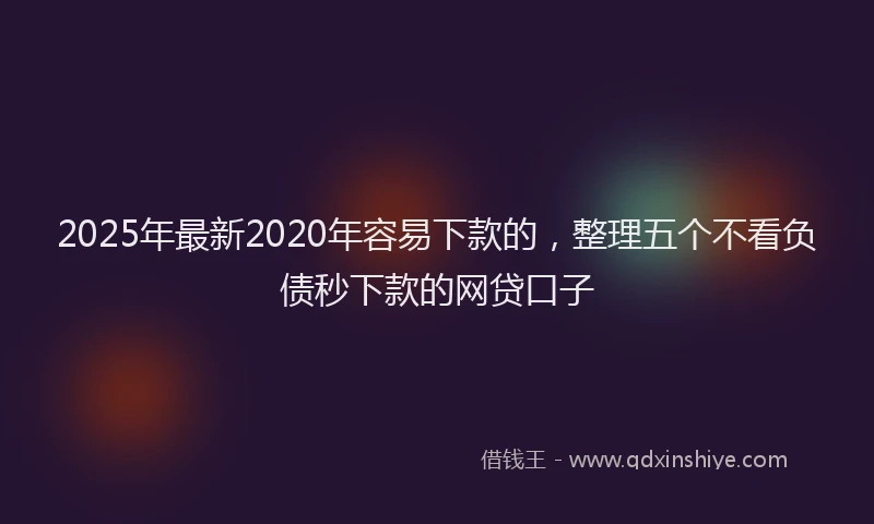 2025年最新2020年容易下款的，整理五个不看负债秒下款的网贷口子