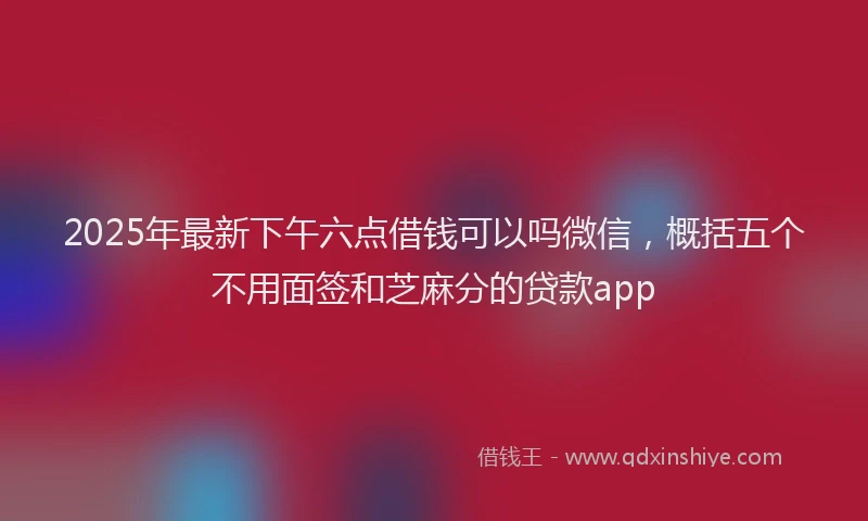 2025年最新下午六点借钱可以吗微信，概括五个不用面签和芝麻分的贷款app