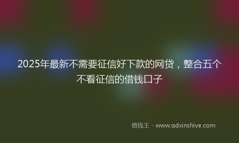 2025年最新不需要征信好下款的网贷，整合五个不看征信的借钱口子