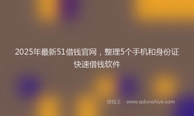 2025年最新51借钱官网，整理5个手机和身份证快速借钱软件