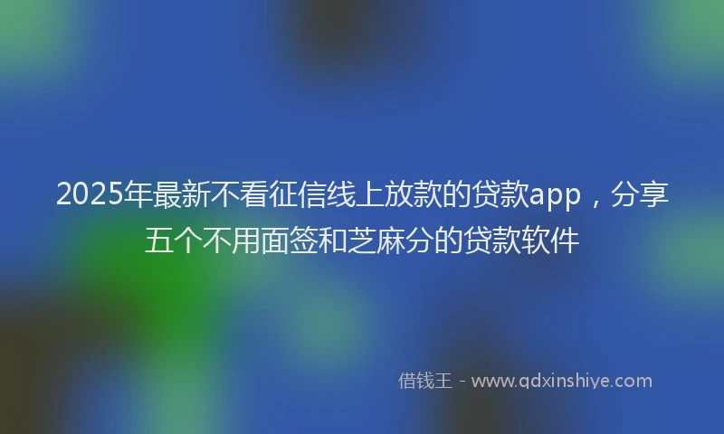 2025年最新不看征信线上放款的贷款app，分享五个不用面签和芝麻分的贷款软件