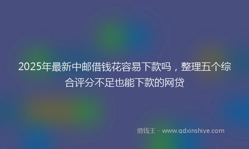 2025年最新中邮借钱花容易下款吗，整理五个综合评分不足也能下款的网贷