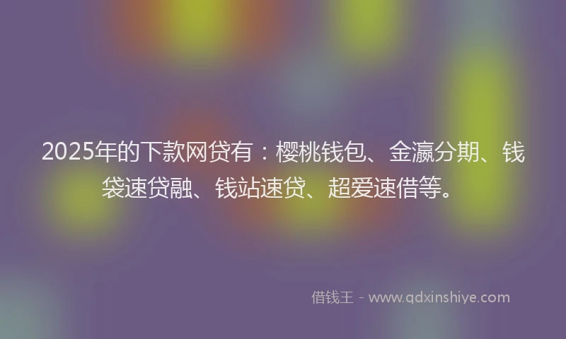 2025年的下款网贷有：樱桃钱包、金瀛分期、钱袋速贷融、钱站速贷、超爱速借等。