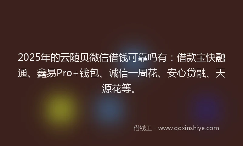 2025年的云随贝微信借钱可靠吗有：借款宝快融通、鑫易Pro+钱包、诚信一周花、安心贷融、天源花等。