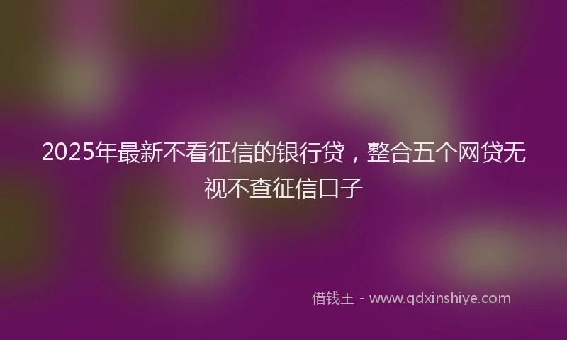 2025年最新不看征信的银行贷，整合五个网贷无视不查征信口子