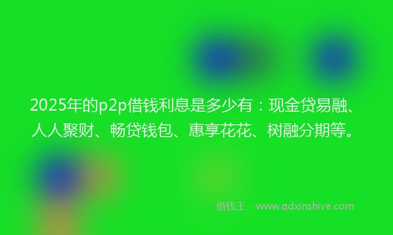 2025年的p2p借钱利息是多少有：现金贷易融、人人聚财、畅贷钱包、惠享花花、树融分期等。