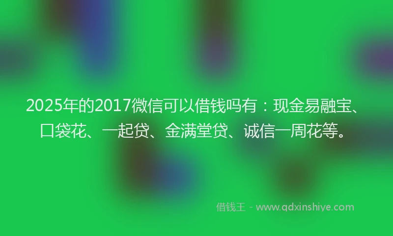 2025年的2017微信可以借钱吗有：现金易融宝、口袋花、一起贷、金满堂贷、诚信一周花等。