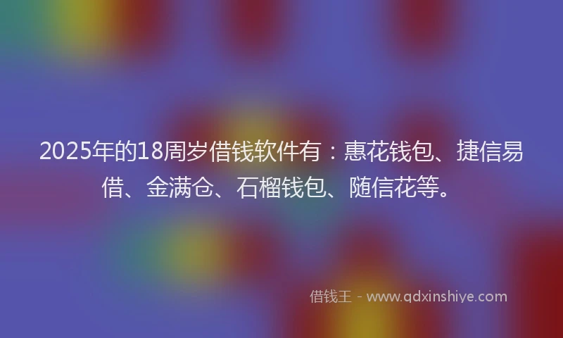 2025年的18周岁借钱软件有：惠花钱包、捷信易借、金满仓、石榴钱包、随信花等。