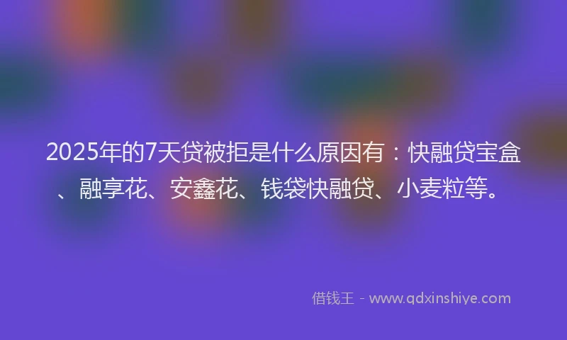 2025年的7天贷被拒是什么原因有：快融贷宝盒、融享花、安鑫花、钱袋快融贷、小麦粒等。