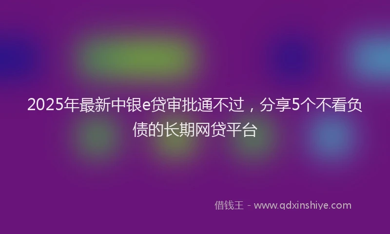 2025年最新中银e贷审批通不过，分享5个不看负债的长期网贷平台