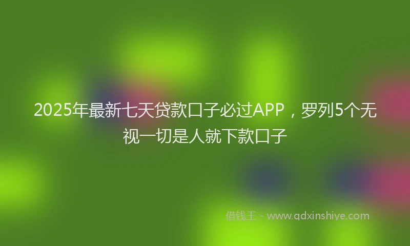 2025年最新七天贷款口子必过APP，罗列5个无视一切是人就下款口子