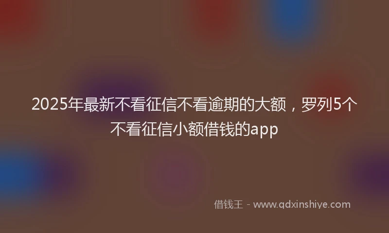 2025年最新不看征信不看逾期的大额，罗列5个不看征信小额借钱的app