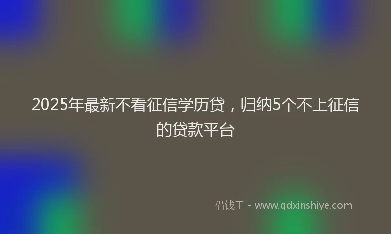 2025年最新不看征信学历贷，归纳5个不上征信的贷款平台