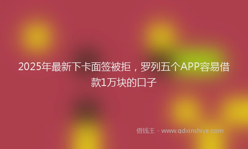 2025年最新下卡面签被拒，罗列五个APP容易借款1万块的口子