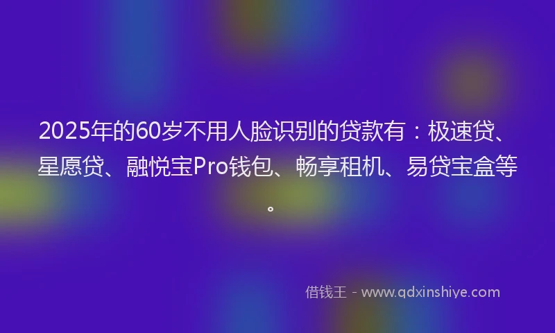 2025年的60岁不用人脸识别的贷款有：极速贷、星愿贷、融悦宝Pro钱包、畅享租机、易贷宝盒等。