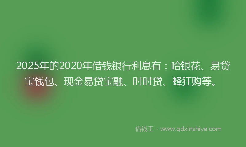2025年的2020年借钱银行利息有：哈银花、易贷宝钱包、现金易贷宝融、时时贷、蜂狂购等。