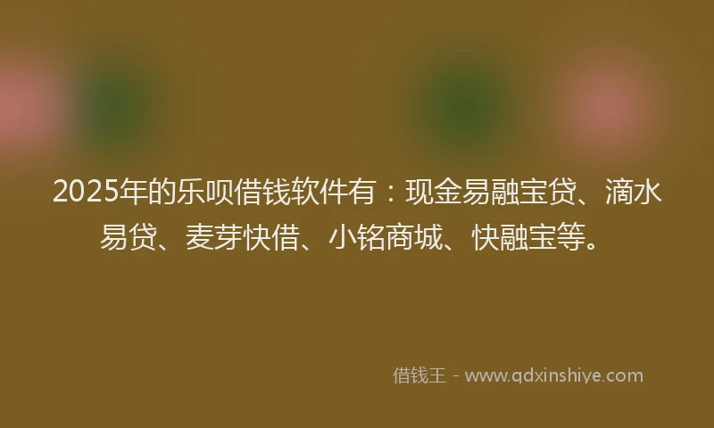 2025年的乐呗借钱软件有：现金易融宝贷、滴水易贷、麦芽快借、小铭商城、快融宝等。