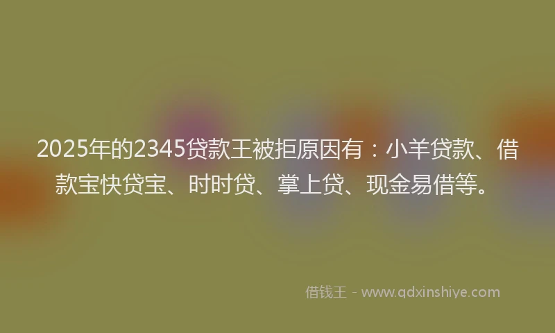 2025年的2345贷款王被拒原因有：小羊贷款、借款宝快贷宝、时时贷、掌上贷、现金易借等。