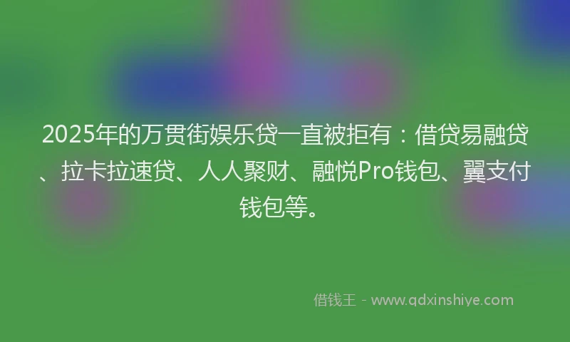 2025年的万贯街娱乐贷一直被拒有：借贷易融贷、拉卡拉速贷、人人聚财、融悦Pro钱包、翼支付钱包等。