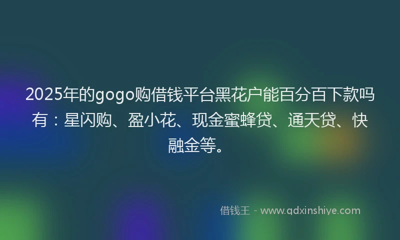 2025年的gogo购借钱平台黑花户能百分百下款吗有：星闪购、盈小花、现金蜜蜂贷、通天贷、快融金等。