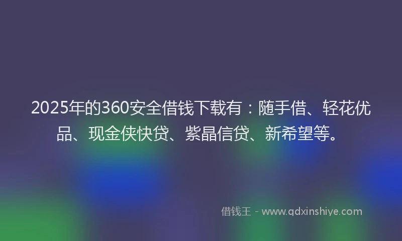 2025年的360安全借钱下载有：随手借、轻花优品、现金侠快贷、紫晶信贷、新希望等。