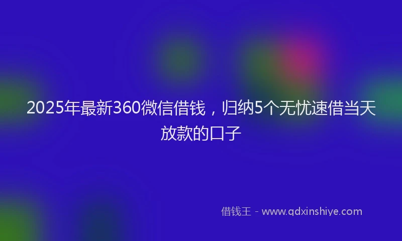 2025年最新360微信借钱，归纳5个无忧速借当天放款的口子