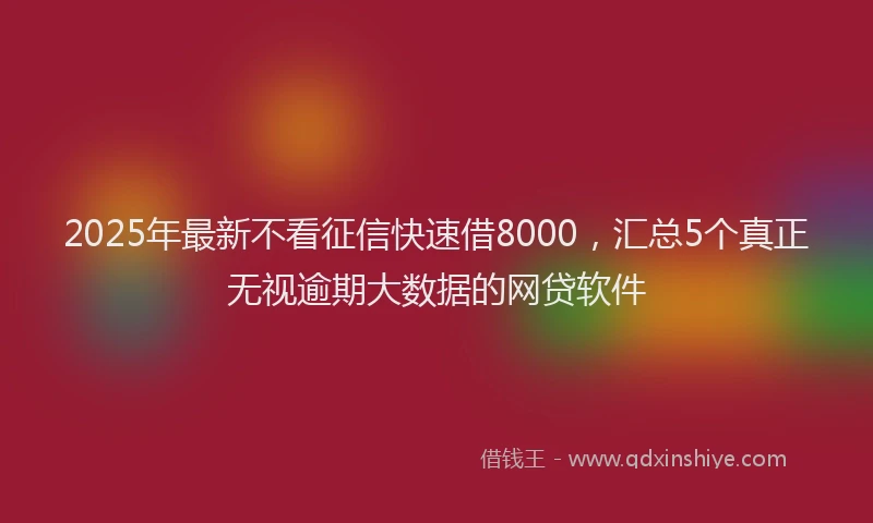 2025年最新不看征信快速借8000，汇总5个真正无视逾期大数据的网贷软件