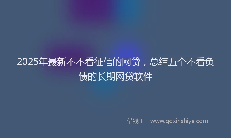 2025年最新不不看征信的网贷，总结五个不看负债的长期网贷软件