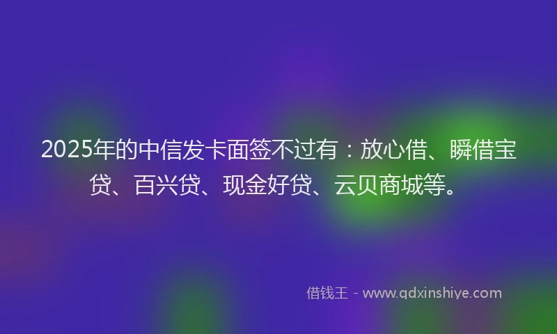 2025年的中信发卡面签不过有：放心借、瞬借宝贷、百兴贷、现金好贷、云贝商城等。