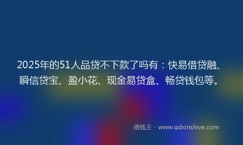 2025年的51人品贷不下款了吗有：快易借贷融、瞬信贷宝、盈小花、现金易贷盒、畅贷钱包等。
