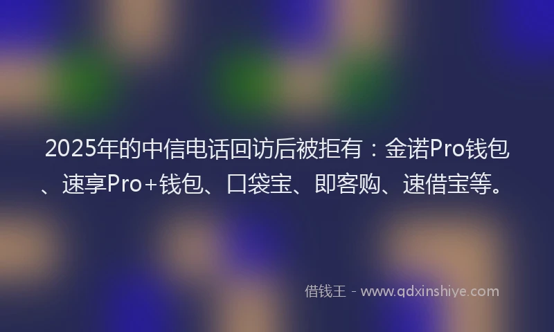 2025年的中信电话回访后被拒有：金诺Pro钱包、速享Pro+钱包、口袋宝、即客购、速借宝等。